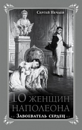 10 женщин Наполеона. Завоеватель сердец Нечаев Сергей